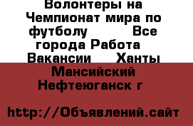 Волонтеры на Чемпионат мира по футболу 2018. - Все города Работа » Вакансии   . Ханты-Мансийский,Нефтеюганск г.